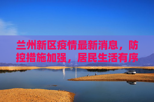 兰州新区疫情最新消息，防控措施加强，居民生活有序,兰州新区疫情最新消息