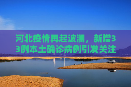 河北疫情再起波澜，新增33例本土确诊病例引发关注,河北增33例本土确诊