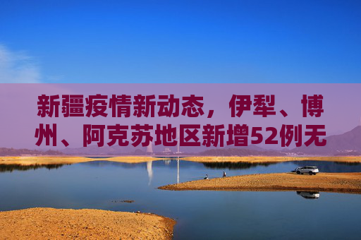 新疆疫情新动态，伊犁、博州、阿克苏地区新增52例无症状感染者,新疆新增52例无症状在伊犁博州阿克苏