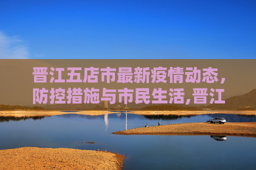 晋江五店市最新疫情动态，防控措施与市民生活,晋江五店最新疫情情况