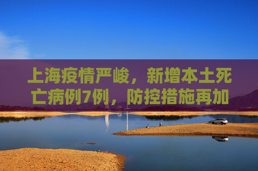 上海疫情严峻，新增本土死亡病例7例，防控措施再加强,上海新增本土死亡病例7例