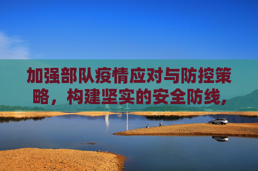 加强部队疫情应对与防控策略，构建坚实的安全防线,部队疫情应对与防控策略