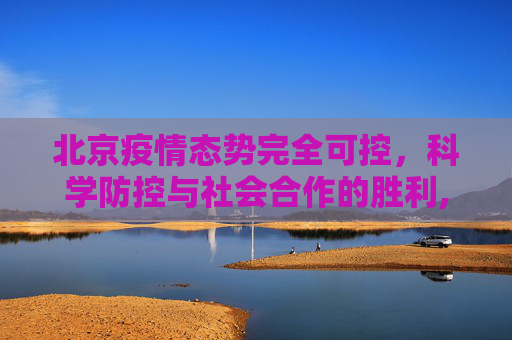 北京疫情态势完全可控，科学防控与社会合作的胜利,北京疫情态势完全可控
