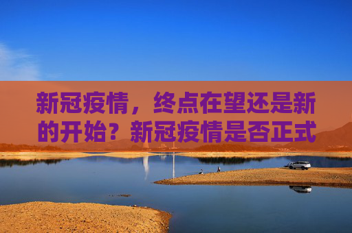新冠疫情，终点在望还是新的开始？新冠疫情是否正式结束？