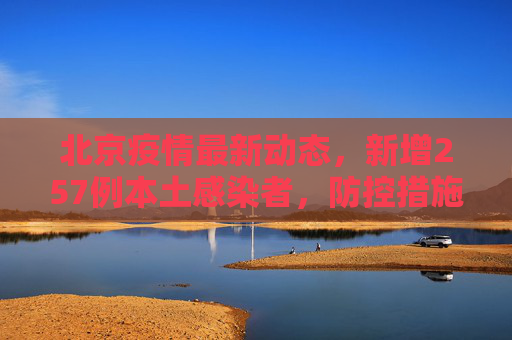 北京疫情最新动态，新增257例本土感染者，防控措施升级,北京新增257例本土感染者
