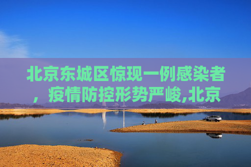 北京东城区惊现一例感染者，疫情防控形势严峻,北京东城发现一感染者
