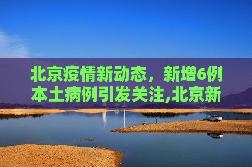 北京疫情新动态，新增6例本土病例引发关注,北京新增6例本土病例