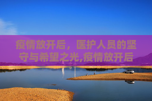 疫情放开后，医护人员的坚守与希望之光,疫情放开后医护人员的坚守与希望