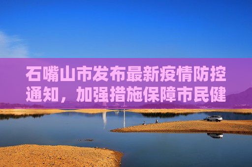 石嘴山市发布最新疫情防控通知，加强措施保障市民健康,石嘴山疫情防控通知最新