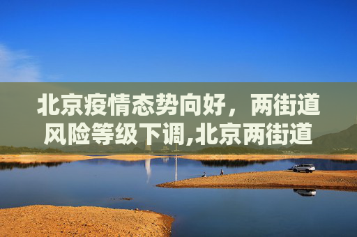 北京疫情态势向好，两街道风险等级下调,北京两街道降为低风险地区