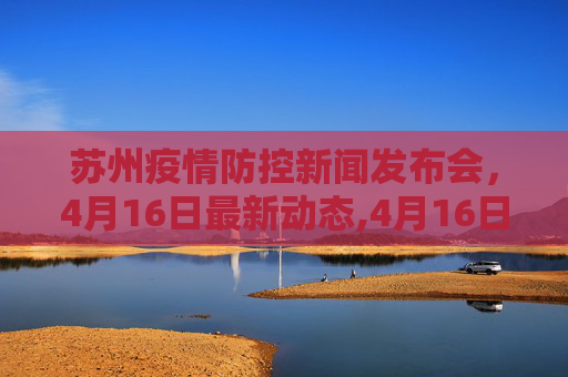 苏州疫情防控新闻发布会，4月16日最新动态,4月16日苏州疫情防控新闻发布会