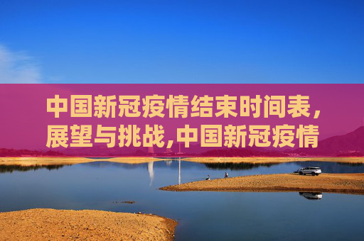中国新冠疫情结束时间表，展望与挑战,中国新冠疫情结束时间表