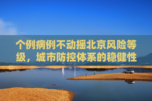 个例病例不动摇北京风险等级，城市防控体系的稳健性,个例不影响北京风险等级