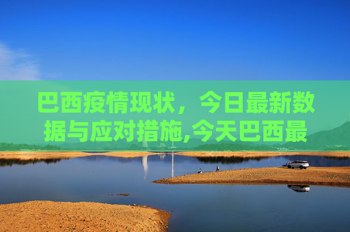 巴西疫情现状，今日最新数据与应对措施,今天巴西最新疫情