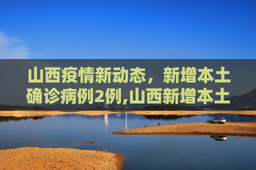 山西疫情新动态，新增本土确诊病例2例,山西新增本土确诊2例