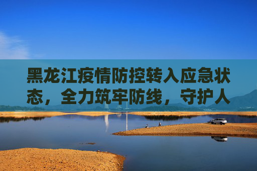 黑龙江疫情防控转入应急状态，全力筑牢防线，守护人民健康,黑龙江疫情防控转入应急状态