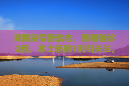湖南疫情新动态，新增确诊2例，本土病例1例引关注,湖南新增确诊2例其中本土1例