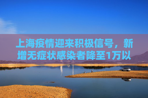 上海疫情迎来积极信号，新增无症状感染者降至1万以下,上海新增无症状降至1万以下