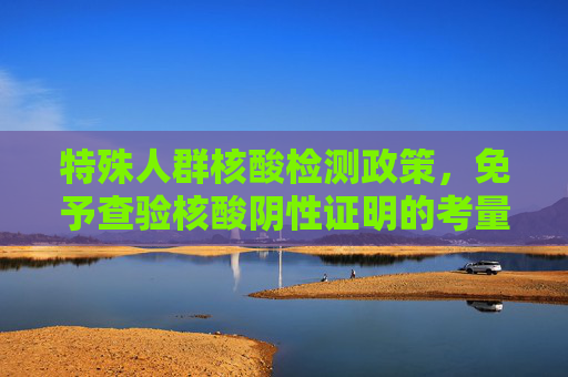 特殊人群核酸检测政策，免予查验核酸阴性证明的考量与实施,特殊人群可免予查验核酸阴性证明