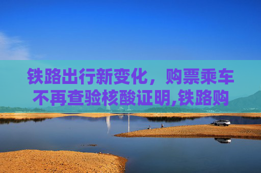 铁路出行新变化，购票乘车不再查验核酸证明,铁路购票乘车不再查核酸