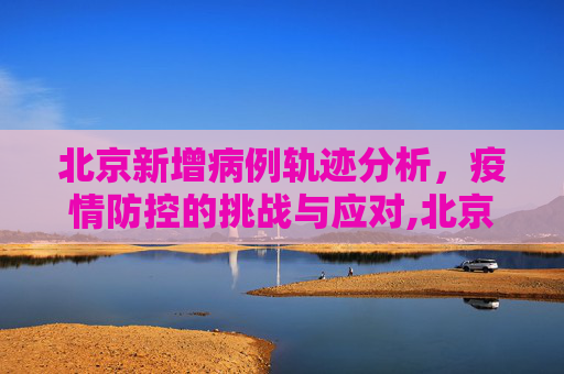 北京新增病例轨迹分析，疫情防控的挑战与应对,北京新增病例轨迹