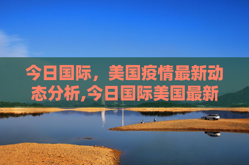 今日国际，美国疫情最新动态分析,今日国际美国最新疫情
