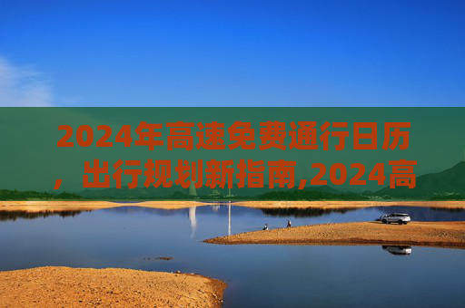 2024年高速免费通行日历，出行规划新指南,2024高速免费从哪天开始