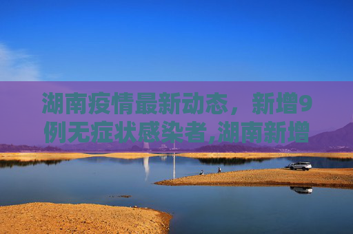 湖南疫情最新动态，新增9例无症状感染者,湖南新增9例无症状感染者