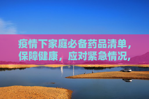 疫情下家庭必备药品清单，保障健康，应对紧急情况,疫情下家庭必备药品清单