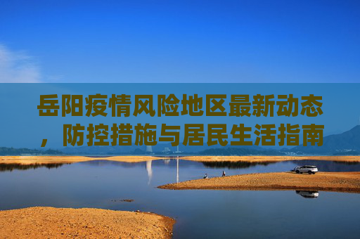 岳阳疫情风险地区最新动态，防控措施与居民生活指南,岳阳疫情风险地区最新