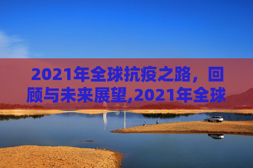 2021年全球抗疫之路，回顾与未来展望,2021年全球抗疫之路回顾与未来展望
