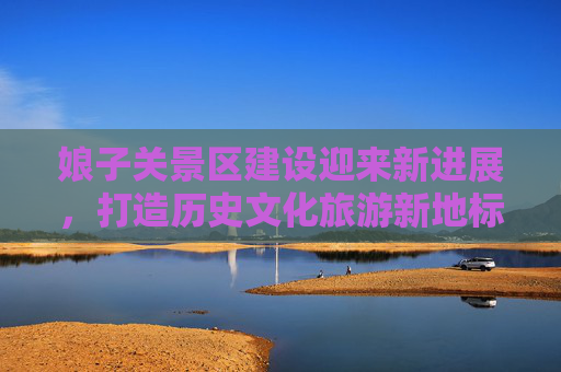 娘子关景区建设迎来新进展，打造历史文化旅游新地标,娘子关景区建设消息新闻