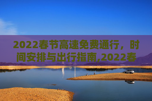 2022春节高速免费通行，时间安排与出行指南,2022春节高速路免费的时间