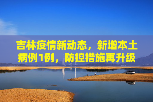 吉林疫情新动态，新增本土病例1例，防控措施再升级,吉林新增本土1例