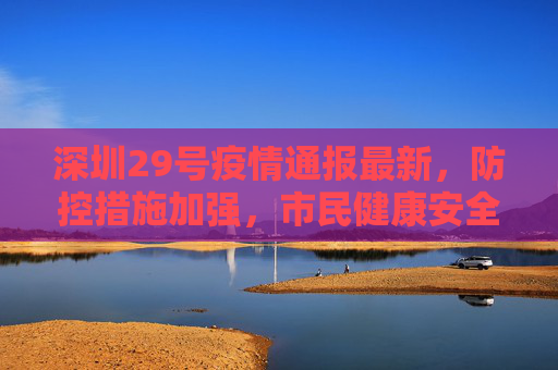 深圳29号疫情通报最新，防控措施加强，市民健康安全保障,深圳29号疫情通报最新