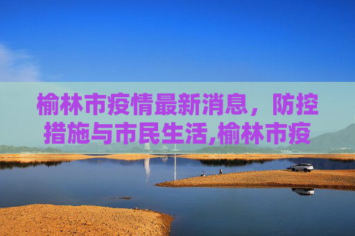 榆林市疫情最新消息，防控措施与市民生活,榆林市疫情最新消息
