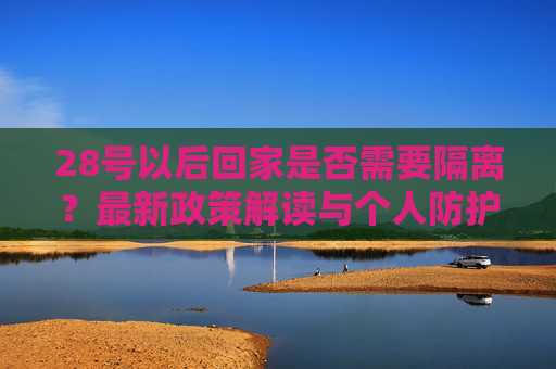28号以后回家是否需要隔离？最新政策解读与个人防护建议,28号以后回家要隔离吗