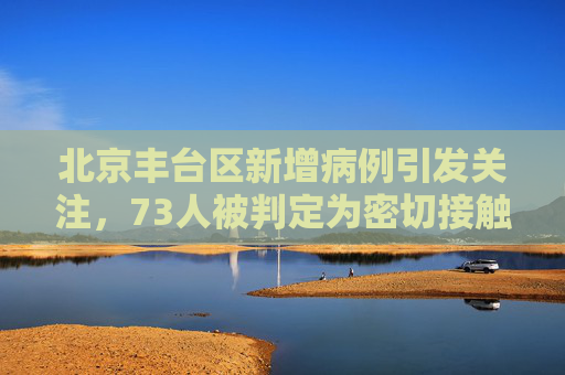 北京丰台区新增病例引发关注，73人被判定为密切接触者,北京丰台病例判定密接73人