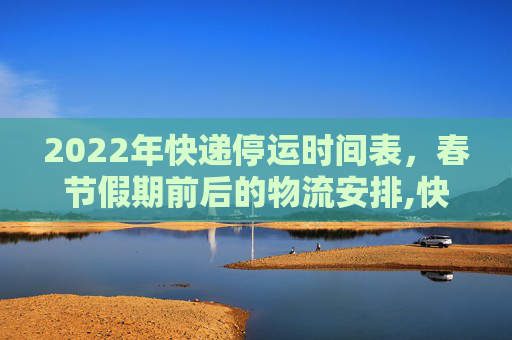2022年快递停运时间表，春节假期前后的物流安排,快递什么时候停止发货2022