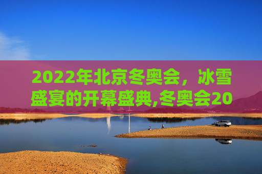 2022年北京冬奥会，冰雪盛宴的开幕盛典,冬奥会2022年几月几号开幕式