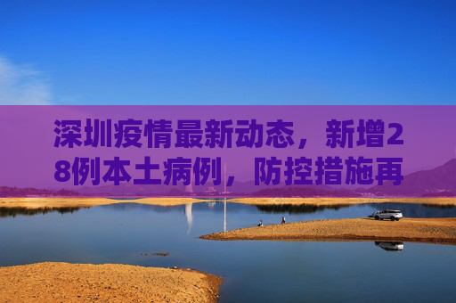 深圳疫情最新动态，新增28例本土病例，防控措施再升级,深圳新增28例本土病例