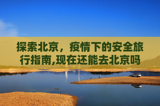 探索北京，疫情下的安全旅行指南,现在还能去北京吗