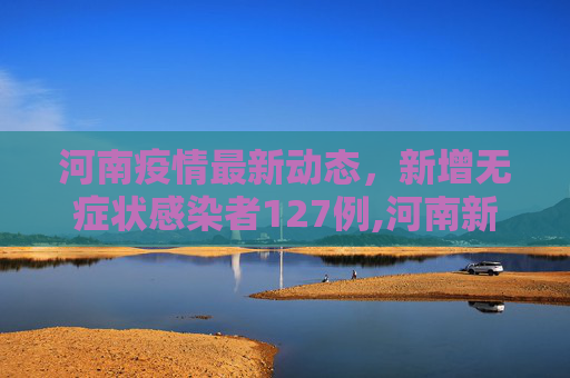 河南疫情最新动态，新增无症状感染者127例,河南新增无症状感染者127例