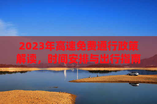 2023年高速免费通行政策解读，时间安排与出行指南,23年高速免费时间
