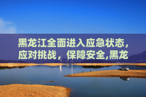 黑龙江全面进入应急状态，应对挑战，保障安全,黑龙江进入应急状态