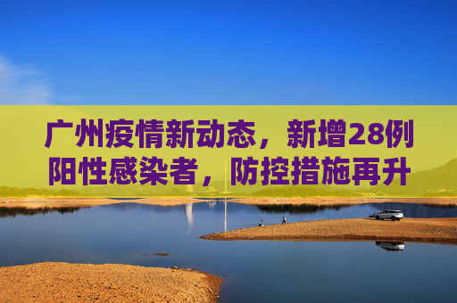 广州疫情新动态，新增28例阳性感染者，防控措施再升级,广州新增28例阳性感染者