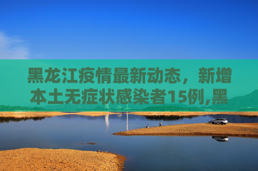 黑龙江疫情最新动态，新增本土无症状感染者15例,黑龙江新增本土无症状15例