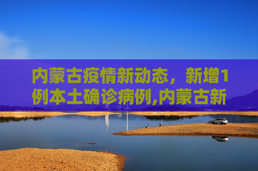 内蒙古疫情新动态，新增1例本土确诊病例,内蒙古新增1例本土确诊