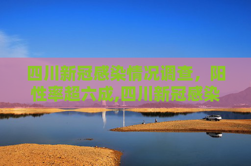 四川新冠感染情况调查，阳性率超六成,四川新冠感染情况调查:阳性率超六成