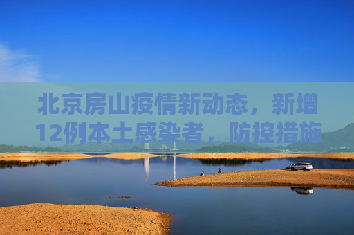 北京房山疫情新动态，新增12例本土感染者，防控措施再升级,北京房山新增12例本土感染者